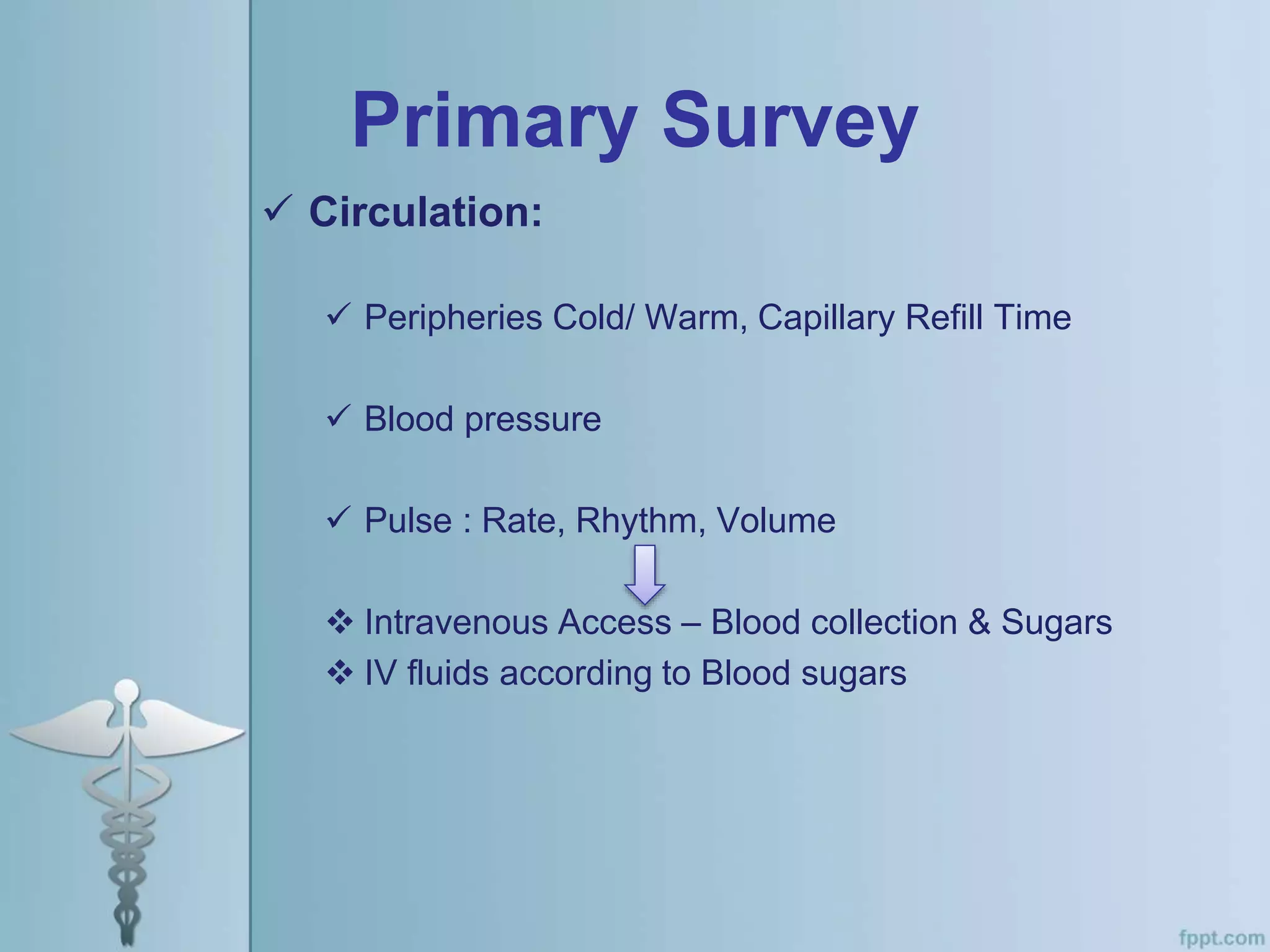Primary Survey
 Circulation:
 Peripheries Cold/ Warm, Capillary Refill Time
 Blood pressure
 Pulse : Rate, Rhythm, Volume
 Intravenous Access – Blood collection & Sugars
 IV fluids according to Blood sugars
 