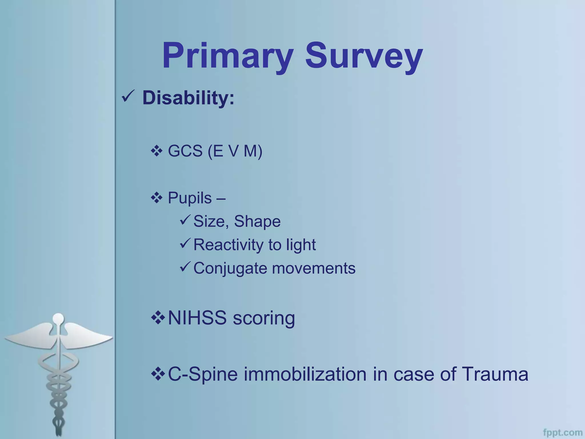 Primary Survey
 Disability:
 GCS (E V M)
 Pupils –
Size, Shape
Reactivity to light
Conjugate movements
NIHSS scoring
C-Spine immobilization in case of Trauma
 