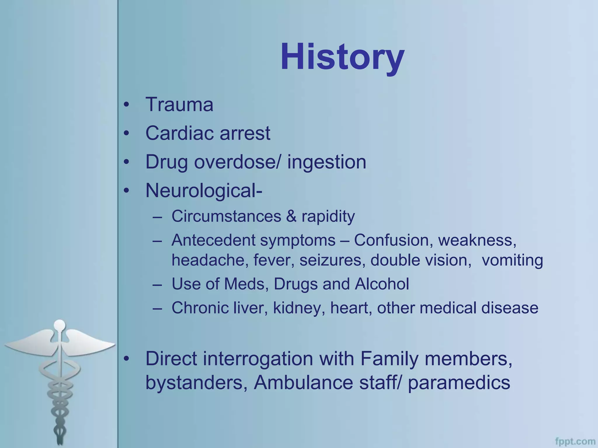 History
• Trauma
• Cardiac arrest
• Drug overdose/ ingestion
• Neurological-
– Circumstances & rapidity
– Antecedent symptoms – Confusion, weakness,
headache, fever, seizures, double vision, vomiting
– Use of Meds, Drugs and Alcohol
– Chronic liver, kidney, heart, other medical disease
• Direct interrogation with Family members,
bystanders, Ambulance staff/ paramedics
 