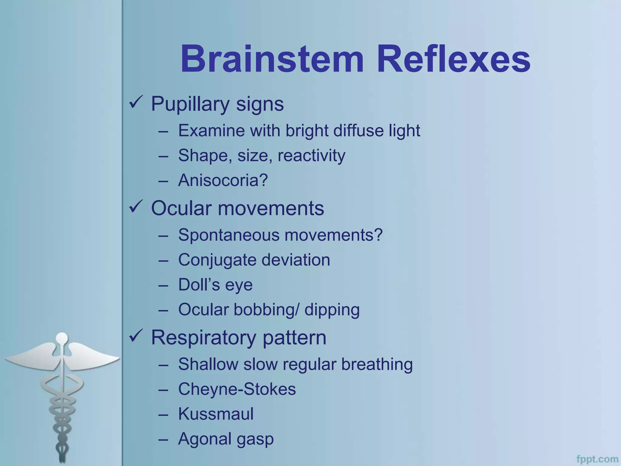 Brainstem Reflexes
 Pupillary signs
– Examine with bright diffuse light
– Shape, size, reactivity
– Anisocoria?
 Ocular movements
– Spontaneous movements?
– Conjugate deviation
– Doll’s eye
– Ocular bobbing/ dipping
 Respiratory pattern
– Shallow slow regular breathing
– Cheyne-Stokes
– Kussmaul
– Agonal gasp
 