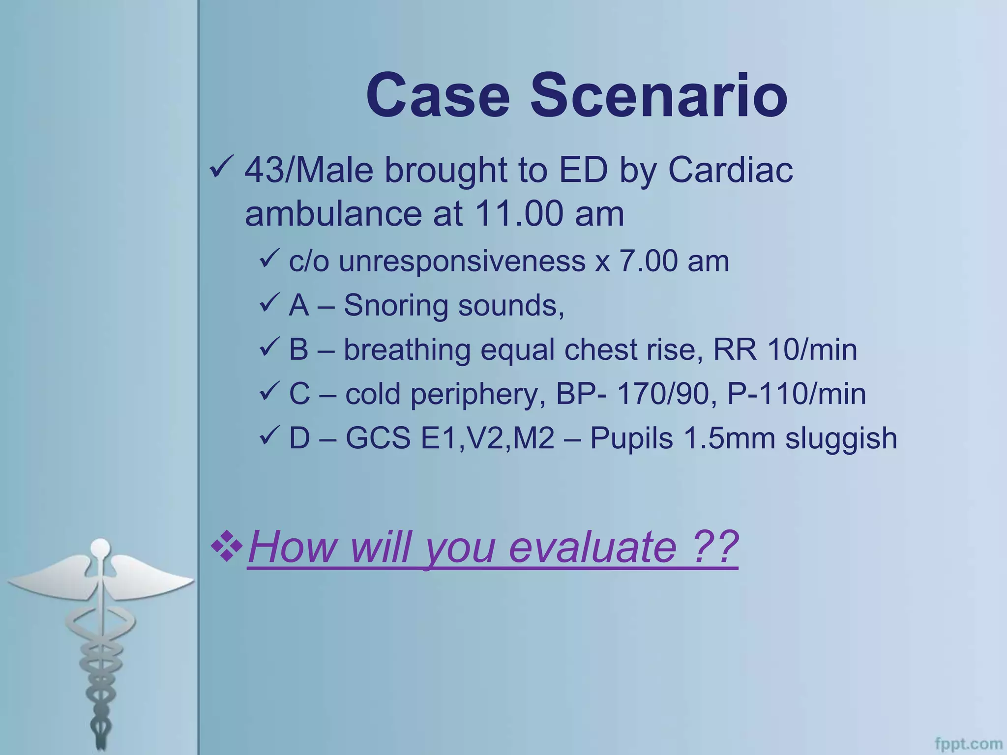Case Scenario
 43/Male brought to ED by Cardiac
ambulance at 11.00 am
 c/o unresponsiveness x 7.00 am
 A – Snoring sounds,
 B – breathing equal chest rise, RR 10/min
 C – cold periphery, BP- 170/90, P-110/min
 D – GCS E1,V2,M2 – Pupils 1.5mm sluggish
How will you evaluate ??
 