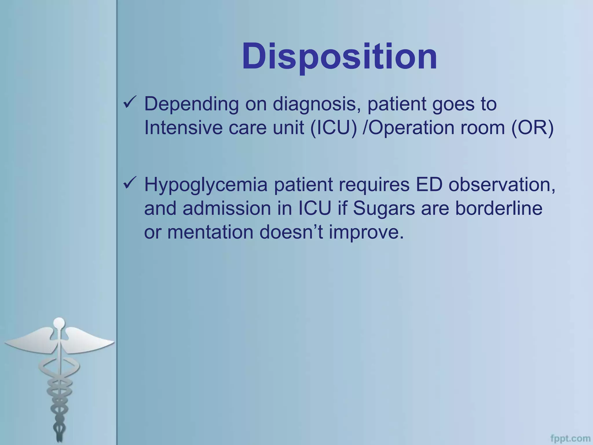 Disposition
 Depending on diagnosis, patient goes to
Intensive care unit (ICU) /Operation room (OR)
 Hypoglycemia patient requires ED observation,
and admission in ICU if Sugars are borderline
or mentation doesn’t improve.
 