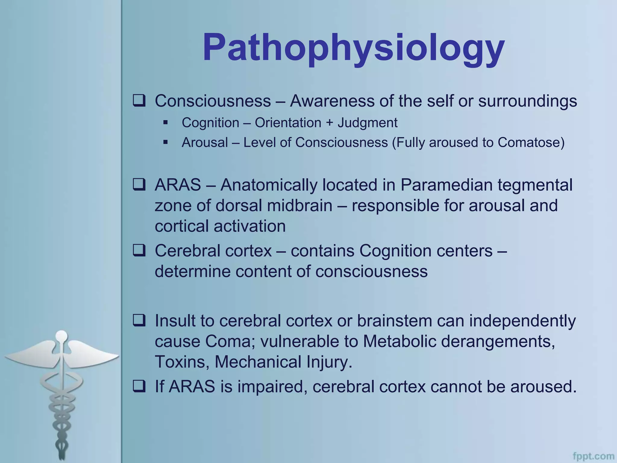 Pathophysiology
 Consciousness – Awareness of the self or surroundings
 Cognition – Orientation + Judgment
 Arousal – Level of Consciousness (Fully aroused to Comatose)
 ARAS – Anatomically located in Paramedian tegmental
zone of dorsal midbrain – responsible for arousal and
cortical activation
 Cerebral cortex – contains Cognition centers –
determine content of consciousness
 Insult to cerebral cortex or brainstem can independently
cause Coma; vulnerable to Metabolic derangements,
Toxins, Mechanical Injury.
 If ARAS is impaired, cerebral cortex cannot be aroused.
 