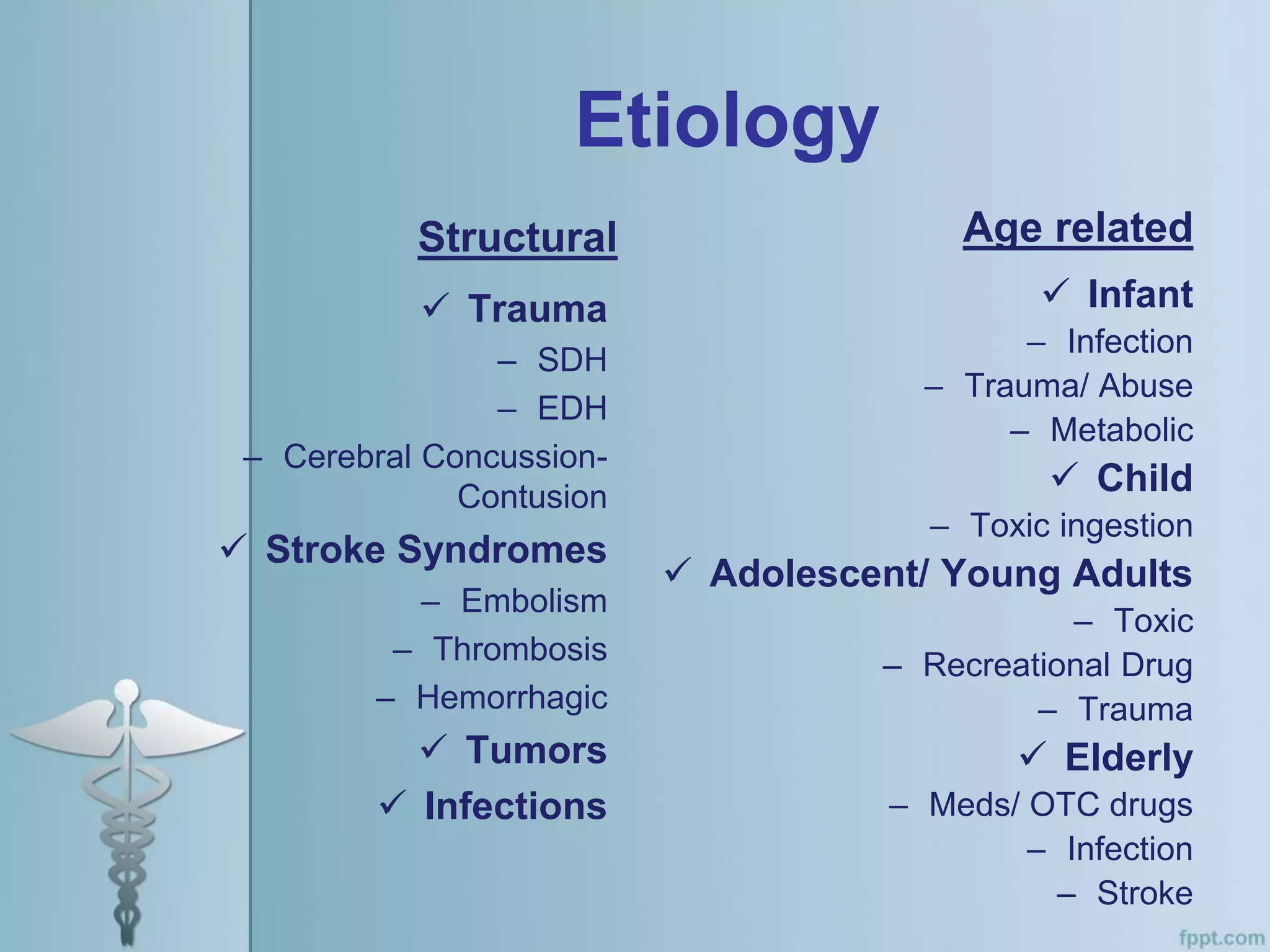 Etiology
Structural
 Trauma
– SDH
– EDH
– Cerebral Concussion-
Contusion
 Stroke Syndromes
– Embolism
– Thrombosis
– Hemorrhagic
 Tumors
 Infections
Age related
 Infant
– Infection
– Trauma/ Abuse
– Metabolic
 Child
– Toxic ingestion
 Adolescent/ Young Adults
– Toxic
– Recreational Drug
– Trauma
 Elderly
– Meds/ OTC drugs
– Infection
– Stroke
 