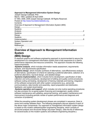 Approach to Management Information System Design
Joseph George Caldwell, PhD
March, 1993; updated 29 April 2009
© 1993, 2006, 2009 Joseph George Caldwell. All Rights Reserved.
Posted at http://www.foundationwebsite.org .
Contents
Overview of Approach to Management Information System (MIS)
Design.......................................1
Systems
Analysis.............................................................................................................................2
Systems
Design ...............................................................................................................................2
Systems
Implementation..................................................................................................................6
System Operation and
Support.........................................................................................................7
References..........................................................................................................................
.............7
Overview of Approach to Management Information
System
(MIS) Design
A classical systems and software engineering approach is recommended to assure the
development of a management information system that is fully responsive to a client's
performance objectives and resource constraints. This approach includes the following
majorcomponents:
-Systems analysis, which includes information needs assessment, requirements
analysis, and requirements specification
-Systems design, which includes synthesis of alternatives, cost-effectiveness analysis
of alternatives, specification of criteria for selecting a preferred alternative, selection of a
preferred alternative, top-level design, and detailed design
-Systems implementation, which includes forms development, specification of data
collection and entry procedures, development of editing and quality control procedures,
software coding and testing, development of training materials and training, integration
of the software components with other system components (e.g., personnel,
communications, data transfer and assembly, report preparation and distribution,
feedback), and system-level testing
-Systems operation and support, which includes not only routine operating procedures
but also provision for on-going system financing and management, quality control,
software maintenance and updating, personnel training, and system maintenance and
improvement (including periodic review of system performance and diagnosis and
correction of problems)

While the preceding system development phases are completed in sequence, there is
some time overlap between them. The following paragraphs discuss aspects of each of
the above major components. Our approach to management information system design
is based on the modern software/system engineering discipline, which consists of
structured analysis and structured design (top-down design). (See the list of references
for several books on the modern systems and software engineering discipline.)
 