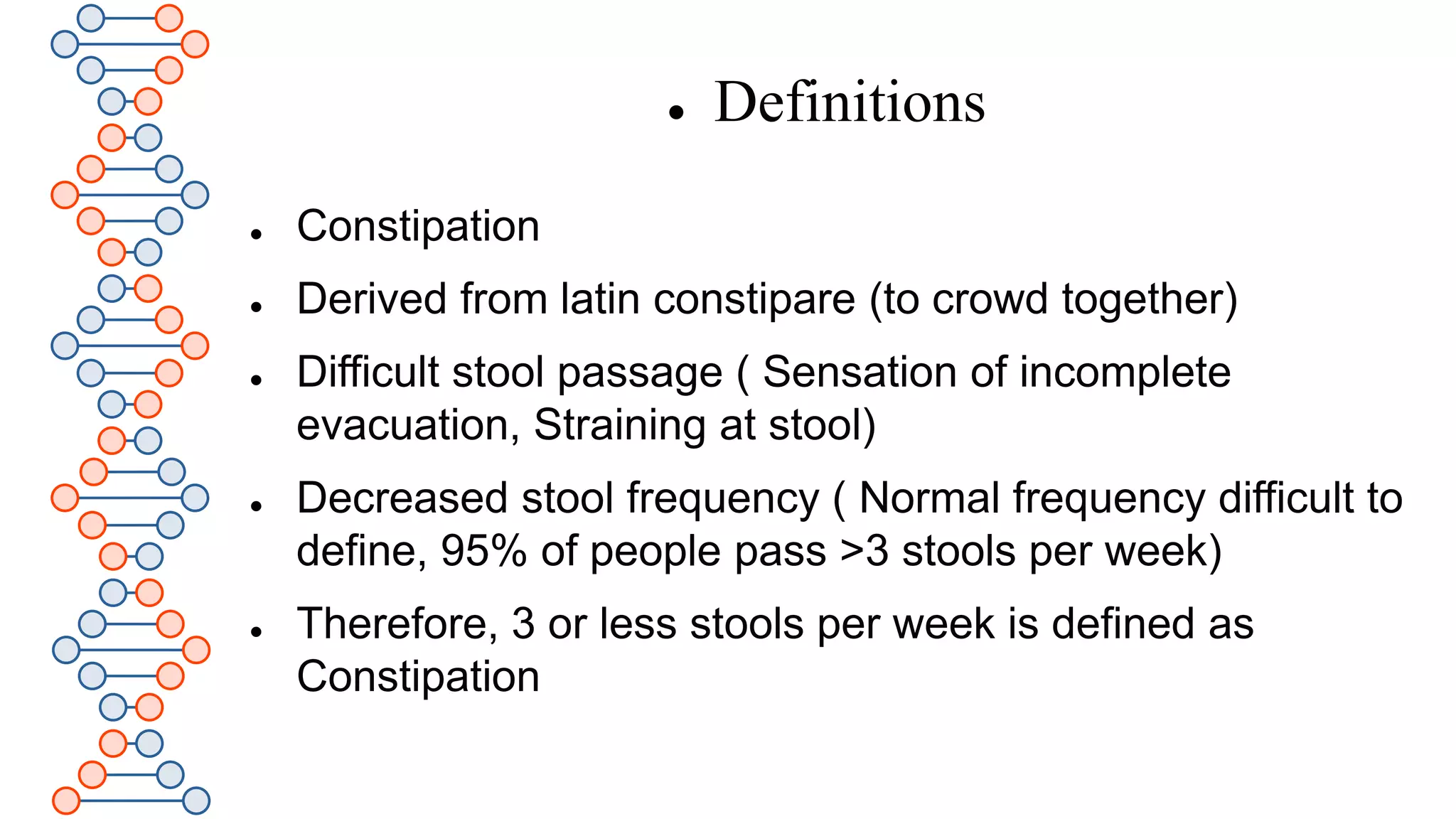  Definitions
 Constipation
 Derived from latin constipare (to crowd together)
 Difficult stool passage ( Sensation of incomplete
evacuation, Straining at stool)
 Decreased stool frequency ( Normal frequency difficult to
define, 95% of people pass >3 stools per week)
 Therefore, 3 or less stools per week is defined as
Constipation
 