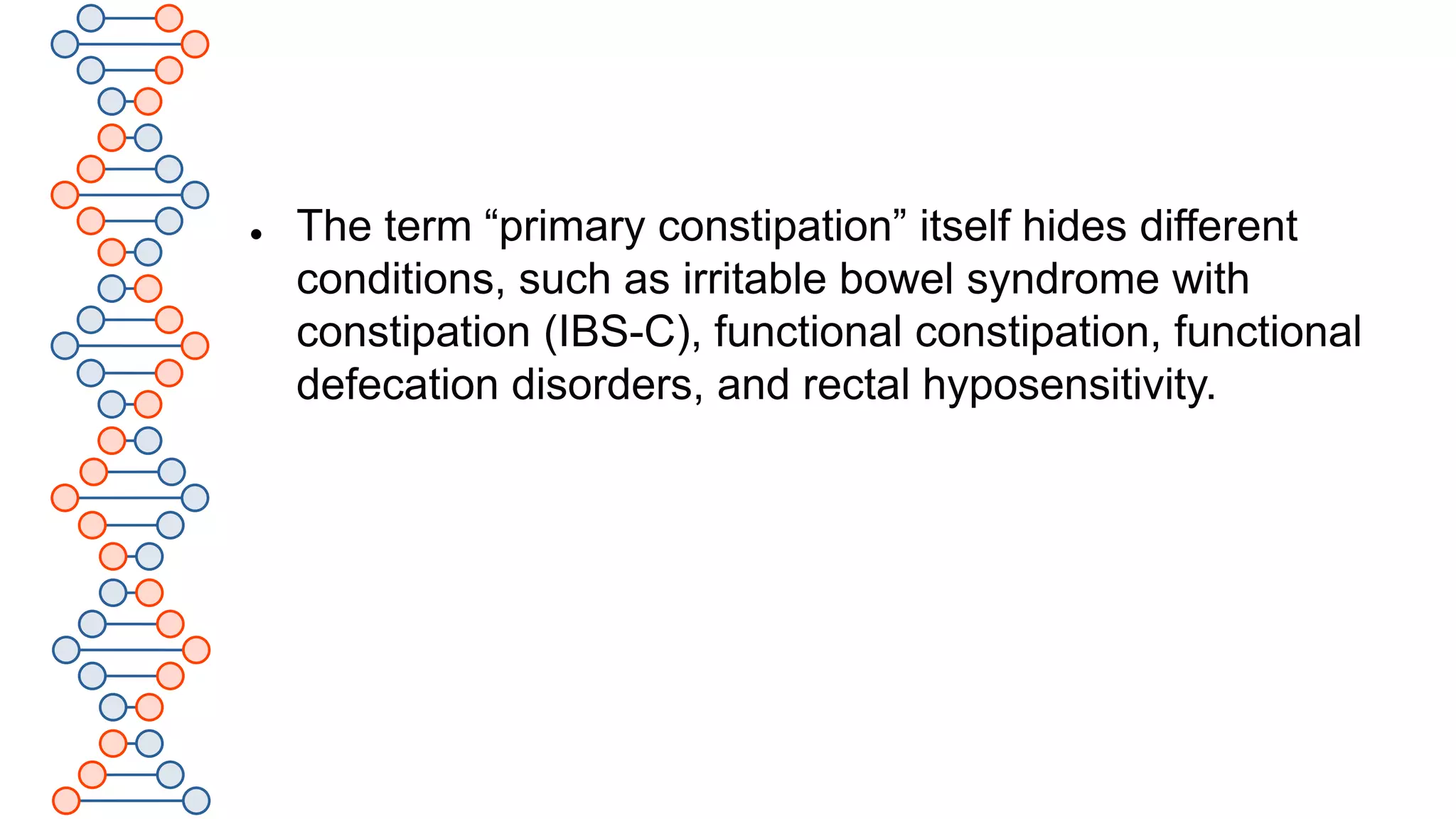 .
 The term “primary constipation” itself hides different
conditions, such as irritable bowel syndrome with
constipation (IBS-C), functional constipation, functional
defecation disorders, and rectal hyposensitivity.
 