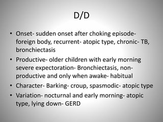 D/D
• Onset- sudden onset after choking episode-
foreign body, recurrent- atopic type, chronic- TB,
bronchiectasis
• Productive- older children with early morning
severe expectoration- Bronchiectasis, non-
productive and only when awake- habitual
• Character- Barking- croup, spasmodic- atopic type
• Variation- nocturnal and early morning- atopic
type, lying down- GERD
 