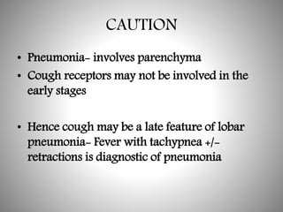 CAUTION
• Pneumonia- involves parenchyma
• Cough receptors may not be involved in the
early stages
• Hence cough may be a late feature of lobar
pneumonia- Fever with tachypnea +/-
retractions is diagnostic of pneumonia
 