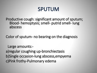 Productive cough: significant amount of sputum;
Blood- hemoptysis; smell- putrid smell- lung
abscess
Color of sputum- no bearing on the diagnosis
Large amounts:-
a)regular coughing up-bronchiectasis
b)Single occasion-lung abscess,empyema
c)Pink frothy-Pulmonary edema
 