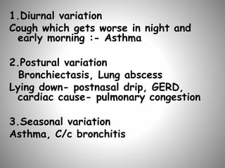 1.Diurnal variation
Cough which gets worse in night and
early morning :- Asthma
2.Postural variation
Bronchiectasis, Lung abscess
Lying down- postnasal drip, GERD,
cardiac cause- pulmonary congestion
3.Seasonal variation
Asthma, C/c bronchitis
 