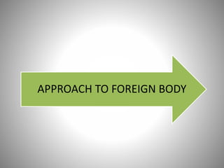 APPROACH TO FOREIGN BODY
 