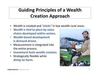 Guiding Principles of a Wealth 
           Creation Approach  h
• Wealth is created and “sticks” in low wealth rural areas.
• Wealth is tied to place by value 
  chains developed within sectors.
  chains developed within sectors
• Wealth‐based development 
  is demand driven.
• Measurement is integrated into 
  the entire process.
• Investment fuels wealth creation.
  Investment fuels wealth creation.
• Strategically flexible while 
  doing no harm.

      | Financial Assets| US, 2010                            13
 