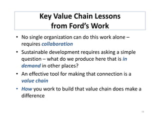 Key Value Chain Lessons 
            from Ford’s Work
            f       d’      k
• No single organization can do this work alone –
  No single organization can do this work alone 
  requires collaboration
• Sustainable development requires asking a simple 
                      p       q           g       p
  question – what do we produce here that is in 
  demand in other places?
• An effective tool for making that connection is a 
  value chain
• How you work to build that value chain does make a 
  difference

                                                    14
 