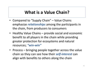 What is a Value Chain? 
           What is a Value Chain?
• Compared to “Supply Chain” – Value Chains 
  emphasize relationships among the participants in 
  the chain, from producers to consumers
• Healthy Value Chains – provide social and economic 
  benefit to all players in the chain while providing 
  greater protection for ecosystems and natural 
  greater protection for ecosystems and natural
  resources; “win‐win”
• Process – bringing people together across the value
  Process – bringing people together across the value 
  chain so they can see how their self‐interest can 
  align with benefits to others along the chain
     g                                g

                                                         15
 