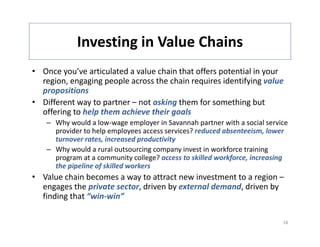 Investing in Value Chains
             Investing in Value Chains
• Once you’ve articulated a value chain that offers potential in your 
  region, engaging people across the chain requires identifying value 
  propositions
• Different way to partner – not asking them for something but 
  offering to help them achieve their goals 
    – Why would a low‐wage employer in Savannah partner with a social service 
      provider to help employees access services? reduced absenteeism, lower 
      turnover rates, increased productivity
      turnover rates increased productivity
    – Why would a rural outsourcing company invest in workforce training 
      program at a community college? access to skilled workforce, increasing 
      the pipeline of skilled workers
• Value chain becomes a way to attract new investment to a region –
  engages the private sector, driven by external demand, driven by 
  finding that “win‐win”

                                                                            18
 