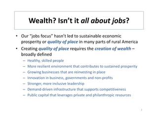 Wealth? Isn t it all about jobs?
       Wealth? Isn’t it all about jobs?
• Our “jobs focus” hasn’t led to sustainable economic 
       j
  prosperity or quality of place in many parts of rural America
• Creating quality of place requires the creation of wealth –
  broadly defined
  b dl d fi d
   –   Healthy, skilled people
   –   More resilient environment that contributes to sustained prosperity
   –   Growing businesses that are reinvesting in place
   –   Innovation in business, governments and non‐profits
   –   Stronger, more inclusive leadership
       Stronger more inclusive leadership
   –   Demand‐driven infrastructure that supports competitiveness
   –   Public capital that leverages private and philanthropic resources 


                                                                             2
 