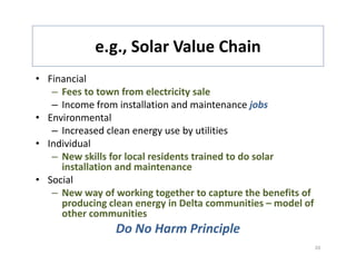 e.g., Solar Value Chain
            e.g., Solar Value Chain
• Financial 
   – Fees to town from electricity sale
   – Income from installation and maintenance jobs 
• Environmental
   – Increased clean energy use by utilities
• Individual
   – New skills for local residents trained to do solar
     New skills for local residents trained to do solar 
     installation and maintenance
• Social
   –NNew way of working together to capture the benefits of 
                 f    ki         h               h b     fi f
     producing clean energy in Delta communities – model of 
     other communities
                 Do No Harm Principle
                 D N H      Pi i l
                                                            20
 