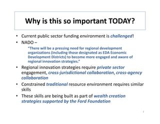 Why is this so important TODAY?
    Why is this so important TODAY?
• Current public sector funding environment is challenged!
• NADO –
     “There will be a pressing need for regional development 
       g           (        g           g
     organizations (including those designated as EDA Economic 
     Development Districts) to become more engaged and aware of 
     regional innovation strategies.”
• Regional innovation strategies require private sector 
  engagement, cross‐jurisdictional collaboration, cross‐agency 
  collaboration 
• Constrained traditional resource environment requires similar
  Constrained traditional resource environment requires similar 
  skills 
• These skills are being built as part of wealth creation 
  strategies supported by the Ford Foundation
  strategies supported by the Ford Foundation

                                                                   3
 