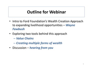 Outline for Webinar
            Outline for Webinar
• Intro to Ford Foundation’s Wealth Creation Approach
  Intro to Ford Foundation s Wealth Creation Approach 
  to expanding livelihood opportunities – Wayne 
  Fawbush
• Exploring two tools behind this approach
   – Value Chains
   – Creating multiple forms of wealth
• Discussion – hearing from you
                      gf     y



                                                     4
 