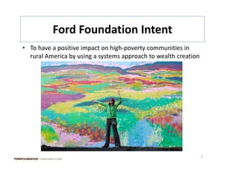 Ford Foundation Intent
                     Ford Foundation Intent
• To have a positive impact on high‐poverty communities in 
  rural America by using a systems approach to wealth creation
      lA     i b      i                    h      lh       i




                                                                 5
     | Financial Assets| US, 2010
 