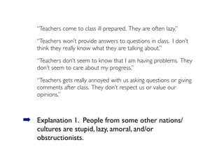 “Teachers come to class ill prepared. They are often lazy.”
“Teachers won’t provide answers to questions in class. I don’t
think they really know what they are talking about.”
“Teachers don’t seem to know that I am having problems. They
don’t seem to care about my progress.”
“Teachers gets really annoyed with us asking questions or giving
comments after class. They don’t respect us or value our
opinions.”
➡ Explanation 1. People from some other nations/
cultures are stupid, lazy, amoral, and/or
obstructionists.
 
