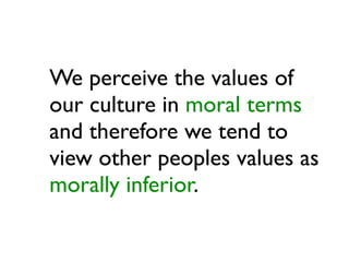 We perceive the values of
our culture in moral terms
and therefore we tend to
view other peoples values as
morally inferior.
 