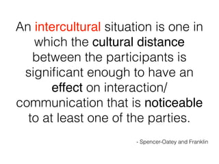 An intercultural situation is one in
which the cultural distance
between the participants is
signiﬁcant enough to have an
effect on interaction/
communication that is noticeable
to at least one of the parties.
- Spencer-Oatey and Franklin
 