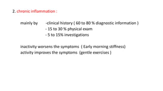 2. chronic inflammation :
mainly by -clinical history ( 60 to 80 % diagnostic information )
- 15 to 30 % physical exam
- 5 to 15% investigations
inactivity worsens the symptoms ( Early morning stiffness)
activity improves the symptoms (gentle exercises )
 