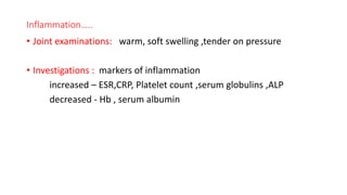 Inflammation…..
• Joint examinations: warm, soft swelling ,tender on pressure
• Investigations : markers of inflammation
increased – ESR,CRP, Platelet count ,serum globulins ,ALP
decreased - Hb , serum albumin
 