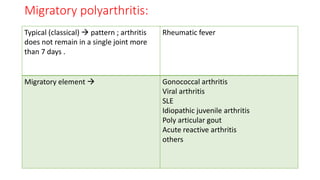 Migratory polyarthritis:
Typical (classical)  pattern ; arthritis
does not remain in a single joint more
than 7 days .
Rheumatic fever
Migratory element  Gonococcal arthritis
Viral arthritis
SLE
Idiopathic juvenile arthritis
Poly articular gout
Acute reactive arthritis
others
 