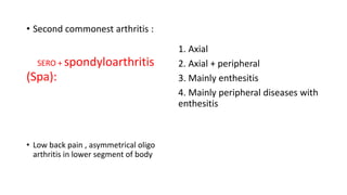 • Second commonest arthritis :
SERO + spondyloarthritis
(Spa):
• Low back pain , asymmetrical oligo
arthritis in lower segment of body
1. Axial
2. Axial + peripheral
3. Mainly enthesitis
4. Mainly peripheral diseases with
enthesitis
 