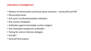 Laboratory investigations :
• Markers of inflammation and Acute phase reactants – mainly ESR and CRP
• Rheumatoid Factor
• Anti cyclic citrullinated peptide antibodies
• Anti nuclear Antibodies
• Antibodies against extractable nuclear antigens
• Anti-neutrophil cytoplasmic antibodies
• Testing for viral or infective etiologies
• HLA B27
• Synovial fluid analysis
 