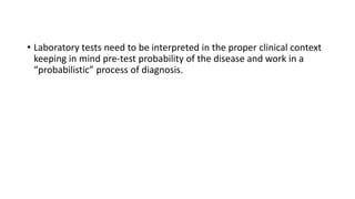 • Laboratory tests need to be interpreted in the proper clinical context
keeping in mind pre-test probability of the disease and work in a
“probabilistic” process of diagnosis.
 