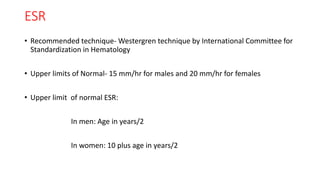ESR
• Recommended technique- Westergren technique by International Committee for
Standardization in Hematology
• Upper limits of Normal- 15 mm/hr for males and 20 mm/hr for females
• Upper limit of normal ESR:
In men: Age in years/2
In women: 10 plus age in years/2
 