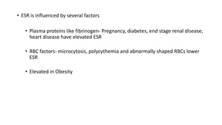 • ESR is influenced by several factors
• Plasma proteins like fibrinogen- Pregnancy, diabetes, end stage renal disease,
heart disease have elevated ESR
• RBC factors- microcytosis, polycythemia and abnormally shaped RBCs lower
ESR
• Elevated in Obesity
 