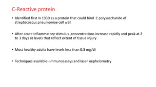 C-Reactive protein
• Identified first in 1930 as a protein that could bind C polysaccharide of
streptococcus pneumoniae cell wall
• After acute inflammatory stimulus ,concentrations increase rapidly and peak at 2
to 3 days at levels that reflect extent of tissue injury
• Most healthy adults have levels less than 0.3 mg/dl
• Techniques available- immunoassays and laser nephelometry
 