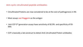 Anti-cyclic citrullinated peptide antibodies
• Citrulllinated Proteins are now considered to be at the core of pathogenesis in RA
• Most assays use Filaggerin as the antigen
• Anti CCP 3rd generation assays have sensitivity of 82.9% and specificity of 93-
94%
• CCP is basically a lab construct to detect Anti citrullinated Protein antibodies
 