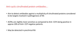 Anti-cyclic citrullinated protein antibodies…
• Aim to detect antibodies against a multiplicity of citrullinated proteins considered
to be targets involved in pathogenesis of RA
• ACPAs are slightly more sensitive as compared to Anti- CCPs being positive in
approx 10% of Anti- CCP negative patients.
• May be detected in preclinical RA
 