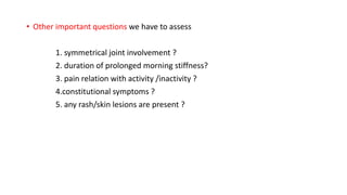 • Other important questions we have to assess
1. symmetrical joint involvement ?
2. duration of prolonged morning stiffness?
3. pain relation with activity /inactivity ?
4.constitutional symptoms ?
5. any rash/skin lesions are present ?
 