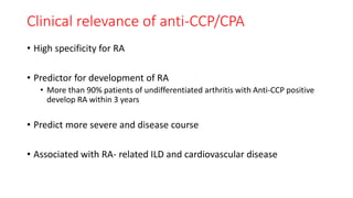 Clinical relevance of anti-CCP/CPA
• High specificity for RA
• Predictor for development of RA
• More than 90% patients of undifferentiated arthritis with Anti-CCP positive
develop RA within 3 years
• Predict more severe and disease course
• Associated with RA- related ILD and cardiovascular disease
 
