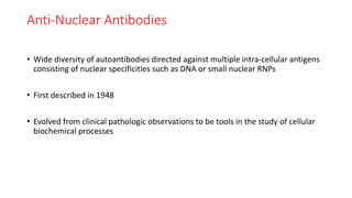 Anti-Nuclear Antibodies
• Wide diversity of autoantibodies directed against multiple intra-cellular antigens
consisting of nuclear specificities such as DNA or small nuclear RNPs
• First described in 1948
• Evolved from clinical pathologic observations to be tools in the study of cellular
biochemical processes
 