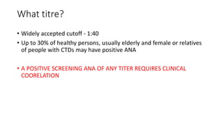 What titre?
• Widely accepted cutoff - 1:40
• Up to 30% of healthy persons, usually elderly and female or relatives
of people with CTDs may have positive ANA
• A POSITIVE SCREENING ANA OF ANY TITER REQUIRES CLINICAL
COORELATION
 