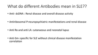 What do different Antibodies mean in SLE??
• Anti- dsDNA : Renal disease and overall disease activity
• Antiribosomal P:neuropsychiatric manifestations and renal disease
• Anti Ro and anti LA: cutanaeous and neonatal lupus
• Anti-Sm-:specific for SLE without clinical disease manifestation
correlation
 