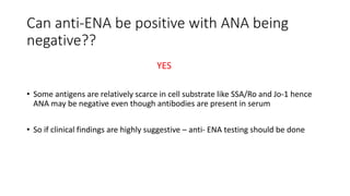 Can anti-ENA be positive with ANA being
negative??
YES
• Some antigens are relatively scarce in cell substrate like SSA/Ro and Jo-1 hence
ANA may be negative even though antibodies are present in serum
• So if clinical findings are highly suggestive – anti- ENA testing should be done
 