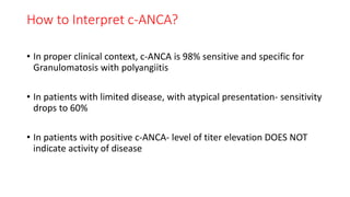 How to Interpret c-ANCA?
• In proper clinical context, c-ANCA is 98% sensitive and specific for
Granulomatosis with polyangiitis
• In patients with limited disease, with atypical presentation- sensitivity
drops to 60%
• In patients with positive c-ANCA- level of titer elevation DOES NOT
indicate activity of disease
 