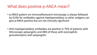 What does positive p-ANCA mean?
• p-ANCA pattern on immunoflorescent microscopy is always followed
by ELISA for antibodies against myeloperoxidase as other antigens can
give p-ANCA positive but are not clinically significant
• Anti-myeloperoxidase antibodies are positive in 75% of patients with
Microscopic polyangiitis and 48% of those with eosinophilic
granulomatosis with polyangiitis
 