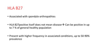 HLA B27
• Associated with spondylo-arthropathies
• HLA B27positive itself does not mean disease Can be positive in up
to 7 % of general healthy population
• Present with higher frequency in associated conditions, up to 50-90%
prevalence
 