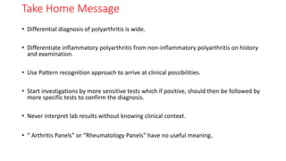 Take Home Message
• Differential diagnosis of polyarthritis is wide.
• Differentiate inflammatory polyarthritis from non-inflammatory polyarthritis on history
and examination.
• Use Pattern recognition approach to arrive at clinical possibilities.
• Start investigations by more sensitive tests which if positive, should then be followed by
more specific tests to confirm the diagnosis.
• Never interpret lab results without knowing clinical context.
• “ Arthritis Panels” or “Rheumatology Panels” have no useful meaning.
 