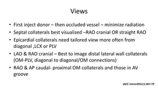 Views
• First inject donor – then occluded vessel – minimize radiation
• Septal collaterals best visualized –RAO cranial OR straight RAO
• Epicardial collaterals need tailored view more often from
diagonal ,LCX or PLV
• LAO & RAO cranial – Best to image distal lateral wall collaterals
(OM-PLV, diagonal to diagonal/OM connections)
• RAO & AP caudal- proximal OM collaterals and those in AV
groove
JACC intrvn2012;5:367-79
 